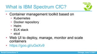 Social Connections 11 Chicago, June 1-2 2017
What is IBM Spectrum CfC?
• Container management toolkit based on
• Kubernetes
• Docker repository
• Helm
• ELK stack
• etcd
• Web UI to deploy, manage, monitor and scale
containers
• https://goo.gl/uGeXv9
 