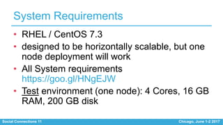 Social Connections 11 Chicago, June 1-2 2017
System Requirements
• RHEL / CentOS 7.3
• designed to be horizontally scalable, but one
node deployment will work
• All System requirements
https://goo.gl/HNgEJW
• Test environment (one node): 4 Cores, 16 GB
RAM, 200 GB disk
 