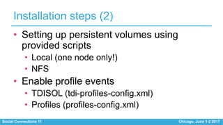 Social Connections 11 Chicago, June 1-2 2017
Installation steps (2)
• Setting up persistent volumes using
provided scripts
• Local (one node only!)
• NFS
• Enable profile events
• TDISOL (tdi-profiles-config.xml)
• Profiles (profiles-config.xml)
 