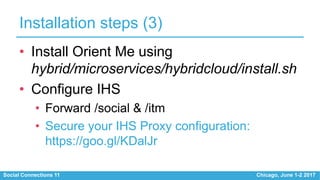 Social Connections 11 Chicago, June 1-2 2017
Installation steps (3)
• Install Orient Me using
hybrid/microservices/hybridcloud/install.sh
• Configure IHS
• Forward /social & /itm
• Secure your IHS Proxy configuration:
https://goo.gl/KDalJr
 