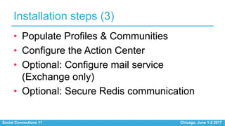 Social Connections 11 Chicago, June 1-2 2017
Installation steps (3)
• Populate Profiles & Communities
• Configure the Action Center
• Optional: Configure mail service
(Exchange only)
• Optional: Secure Redis communication
 