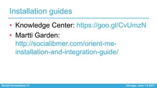 Social Connections 11 Chicago, June 1-2 2017
Installation guides
• Knowledge Center: https://goo.gl/CvUmzN
• Martti Garden:
http://socialibmer.com/orient-me-
installation-and-integration-guide/
 
