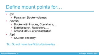 Social Connections 11 Chicago, June 1-2 2017
Define mount points for…
• /pv
• Persistent Docker volumes
• /var/lib
• Docker with Images, Containers, …
• Elasticsearch, Repository, …
• Around 20 GB after installation
• /opt
• CfC root directory
Tip: Do not move /var/lib/docker/overlay
 