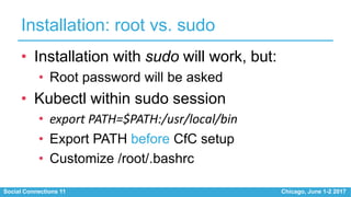 Social Connections 11 Chicago, June 1-2 2017
Installation: root vs. sudo
• Installation with sudo will work, but:
• Root password will be asked
• Kubectl within sudo session
• export PATH=$PATH:/usr/local/bin
• Export PATH before CfC setup
• Customize /root/.bashrc
 