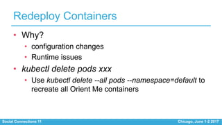 Social Connections 11 Chicago, June 1-2 2017
Redeploy Containers
• Why?
• configuration changes
• Runtime issues
• kubectl delete pods xxx
• Use kubectl delete --all pods --namespace=default to
recreate all Orient Me containers
 