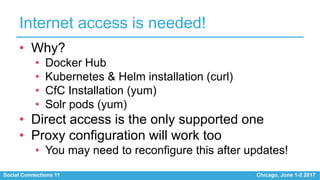 Social Connections 11 Chicago, June 1-2 2017
Internet access is needed!
• Why?
• Docker Hub
• Kubernetes & Helm installation (curl)
• CfC Installation (yum)
• Solr pods (yum)
• Direct access is the only supported one
• Proxy configuration will work too
• You may need to reconfigure this after updates!
 