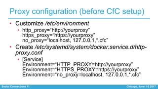 Social Connections 11 Chicago, June 1-2 2017
Proxy configuration (before CfC setup)
• Customize /etc/environment
• http_proxy=“http://yourproxy”
https_proxy=“https://yourproxy”
no_proxy=“localhost, 127.0.0.1,*.cfc”
• Create /etc/systemd/system/docker.service.d/http-
proxy.conf
• [Service]
Environment=“HTTP_PROXY=http://yourproxy”
Environment=“HTTPS_PROXY=https://yourproxy”
Environment=“no_proxy=localhost, 127.0.0.1,*.cfc”
 