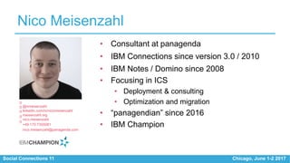 Social Connections 11 Chicago, June 1-2 2017
Nico Meisenzahl
• Consultant at panagenda
• IBM Connections since version 3.0 / 2010
• IBM Notes / Domino since 2008
• Focusing in ICS
• Deployment & consulting
• Optimization and migration
• “panagendian” since 2016
• IBM Champion
@nmeisenzahl
linkedin.com/in/nicomeisenzahl
meisenzahl.org
nico.meisenzahl
+49 170 7355081
nico.meisenzahl@panagenda.com
 