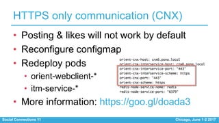 Social Connections 11 Chicago, June 1-2 2017
HTTPS only communication (CNX)
• Posting & likes will not work by default
• Reconfigure configmap
• Redeploy pods
• orient-webclient-*
• itm-service-*
• More information: https://goo.gl/doada3
 