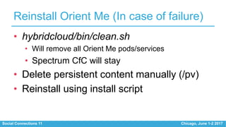 Social Connections 11 Chicago, June 1-2 2017
Reinstall Orient Me (In case of failure)
• hybridcloud/bin/clean.sh
• Will remove all Orient Me pods/services
• Spectrum CfC will stay
• Delete persistent content manually (/pv)
• Reinstall using install script
 