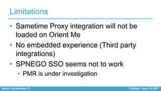 Social Connections 11 Chicago, June 1-2 2017
Limitations
• Sametime Proxy integration will not be
loaded on Orient Me
• No embedded experience (Third party
integrations)
• SPNEGO SSO seems not to work
• PMR is under investigation
 