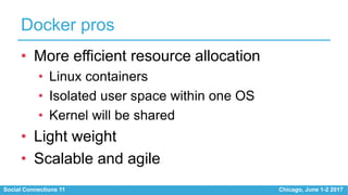 Social Connections 11 Chicago, June 1-2 2017
Docker pros
• More efficient resource allocation
• Linux containers
• Isolated user space within one OS
• Kernel will be shared
• Light weight
• Scalable and agile
 