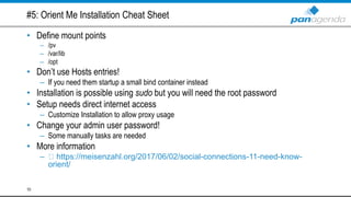 #5: Orient Me Installation Cheat Sheet
• Define mount points
– /pv
– /var/lib
– /opt
• Don’t use Hosts entries!
– If you need them startup a small bind container instead
• Installation is possible using sudo but you will need the root password
• Setup needs direct internet access
– Customize Installation to allow proxy usage
• Change your admin user password!
– Some manually tasks are needed
• More information
– https://meisenzahl.org/2017/06/02/social-connections-11-need-know-
orient/
10
 