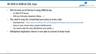 #6 WAS & 4096-bit SSL keys
• Will not work out of the box if using 4096-bit key
• On IBM HTTP Server
• With any third-party integration (iNotes, …)
• You need to copy the unrestricted java policy to every node
– Download here https://www14.software.ibm.com/webapp/iwm/web/preLogin.do?source=jcesdk
– Copy to <was_home>/<java_version>/jre/lib/security
– You need to redo this every WebSphere Java update ;-)
• WebSphere Application Server is now able to connect to those hosts
11
 