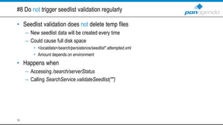#8 Do not trigger seedlist validation regularly
• Seedlist validation does not delete temp files
– New seedlist data will be created every time
– Could cause full disk space
• <localdata>/search/persistence/seedlist*.attempted.xml
• Amount depends on environment
• Happens when
– Accessing /search/serverStatus
– Calling SearchService.validateSeedlist("")
13
 
