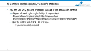 #9 Configure Textbox.io using JVM generic properties
• You can use JVM generic properties instead of the application.conf file
– -Dephox.allowed-origins.origins.0=https://cnx.pana.local
-Dephox.allowed-origins.origins.1=http://cnx.pana.local
-Dephox.allowed-origins.url=https://cnx.pana.local/ephox-allowed-origins/cors
– Skip the last line for 5.5 CR2 / 6.0 and later.
• It prevents new code to be loaded
14
 