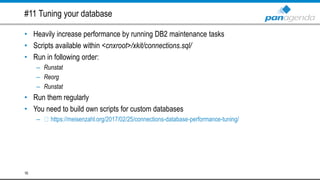 #11 Tuning your database
• Heavily increase performance by running DB2 maintenance tasks
• Scripts available within <cnxroot>/xkit/connections.sql/
• Run in following order:
– Runstat
– Reorg
– Runstat
• Run them regularly
• You need to build own scripts for custom databases
– https://meisenzahl.org/2017/02/25/connections-database-performance-tuning/
16
 
