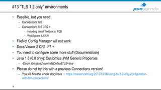 #13 “TLS 1.2 only” environments
• Possible, but you need:
– Connections 6.0
– Connections 5.5 CR2 +
• including latest Textbox.io, FEB
• WebSphere 8.5.5.9
• FileNet Config Manager will not work
• Docs/Viewer 2 CR1 IF7 +
• You need to configure some more stuff (Documentation)
• Java 1.8 (6.0 only): Customize JVM Generic Properties
– -Dcom.ibm.jsse2.overrideDefaultTLS=true
• Please do not try this with a previous Connections version!
– You will find the whole story here https://meisenzahl.org/2016/10/26/using-tls-1-2-only-configuration-
with-ibm-connections/
18
 