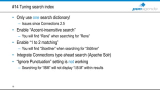 #14 Tuning search index
• Only use one search dictionary!
– Issues since Connections 2.5
• Enable “Accent-insensitive search”
– You will find “René” when searching for ”Rene”
• Enable “1 to 2 matching”
– You will find “Stoettner” when searching for “Stöttner”
• Integrate Connections type ahead search (Apache Solr)
• “Ignore Punctuation” setting is not working
– Searching for “IBM” will not display “I.B.M” within results
19
 