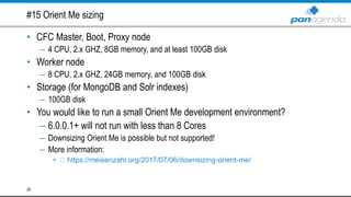 #15 Orient Me sizing
• CFC Master, Boot, Proxy node
– 4 CPU, 2.x GHZ, 8GB memory, and at least 100GB disk
• Worker node
– 8 CPU, 2.x GHZ, 24GB memory, and 100GB disk
• Storage (for MongoDB and Solr indexes)
– 100GB disk
• You would like to run a small Orient Me development environment?
– 6.0.0.1+ will not run with less than 8 Cores
– Downsizing Orient Me is possible but not supported!
– More information:
• https://meisenzahl.org/2017/07/06/downsizing-orient-me/
20
 