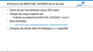 #16 How-to: Set EMPLOYEE_EXTENED role for all users
• Export all user mail addresses using a SQL export
• Change role using a wsadmin call
– ProfilesService.setBatchRole(EMPLOYEE_EXTENDED, "mail.txt")
• More information
– http://www.stoeps.de/adding-employee_extended-to-all-users/
• Changing role directly within the database is not supported!
21
 