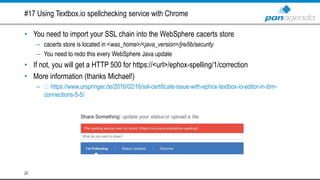 #17 Using Textbox.io spellchecking service with Chrome
• You need to import your SSL chain into the WebSphere cacerts store
– cacerts store is located in <was_home>/<java_version>/jre/lib/security
– You need to redo this every WebSphere Java update
• If not, you will get a HTTP 500 for https://<url>/ephox-spelling/1/correction
• More information (thanks Michael!)
– https://www.urspringer.de/2016/02/16/ssl-certificate-issue-with-ephox-textbox-io-editor-in-ibm-
connections-5-5/
22
 