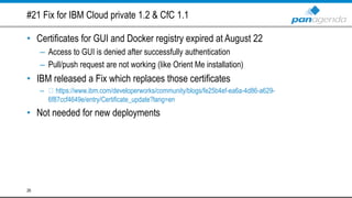 #21 Fix for IBM Cloud private 1.2 & CfC 1.1
• Certificates for GUI and Docker registry expired at August 22
– Access to GUI is denied after successfully authentication
– Pull/push request are not working (like Orient Me installation)
• IBM released a Fix which replaces those certificates
– https://www.ibm.com/developerworks/community/blogs/fe25b4ef-ea6a-4d86-a629-
6f87ccf4649e/entry/Certificate_update?lang=en
• Not needed for new deployments
26
 
