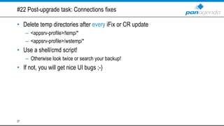 #22 Post-upgrade task: Connections fixes
• Delete temp directories after every iFix or CR update
– <appsrv-profile>/temp/*
– <appsrv-profile>/wstemp/*
• Use a shell/cmd script!
– Otherwise look twice or search your backup!
• If not, you will get nice UI bugs ;-)
27
 