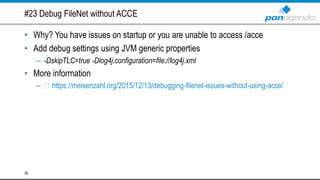 #23 Debug FileNet without ACCE
• Why? You have issues on startup or you are unable to access /acce
• Add debug settings using JVM generic properties
– -DskipTLC=true -Dlog4j.configuration=file://log4j.xml
• More information
– https://meisenzahl.org/2015/12/13/debugging-filenet-issues-without-using-acce/
28
 