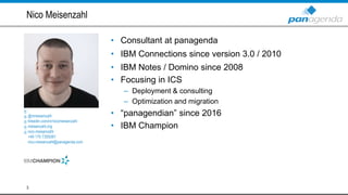 • Consultant at panagenda
• IBM Connections since version 3.0 / 2010
• IBM Notes / Domino since 2008
• Focusing in ICS
– Deployment & consulting
– Optimization and migration
• “panagendian” since 2016
• IBM Champion
Nico Meisenzahl
3
@nmeisenzahl
linkedin.com/in/nicomeisenzahl
meisenzahl.org
nico.meisenzahl
+49 170 7355081
nico.meisenzahl@panagenda.com
 