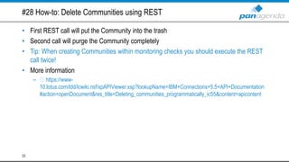 #28 How-to: Delete Communities using REST
• First REST call will put the Community into the trash
• Second call will purge the Community completely
• Tip: When creating Communities within monitoring checks you should execute the REST
call twice!
• More information
– https://www-
10.lotus.com/ldd/lcwiki.nsf/xpAPIViewer.xsp?lookupName=IBM+Connections+5.5+API+Documentation
#action=openDocument&res_title=Deleting_communities_programmatically_ic55&content=apicontent
33
 