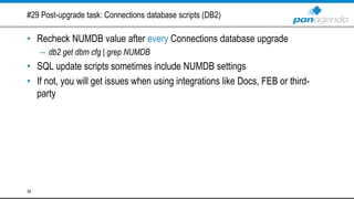 #29 Post-upgrade task: Connections database scripts (DB2)
• Recheck NUMDB value after every Connections database upgrade
– db2 get dbm cfg | grep NUMDB
• SQL update scripts sometimes include NUMDB settings
• If not, you will get issues when using integrations like Docs, FEB or third-
party
34
 