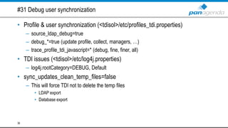 #31 Debug user synchronization
• Profile & user synchronization (<tdisol>/etc/profiles_tdi.properties)
– source_ldap_debug=true
– debug_*=true (update profile, collect, managers, …)
– trace_profile_tdi_javascript=* (debug, fine, finer, all)
• TDI issues (<tdisol>/etc/log4j.properties)
– log4j.rootCategory=DEBUG, Default
• sync_updates_clean_temp_files=false
– This will force TDI not to delete the temp files
• LDAP export
• Database export
36
 