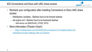 #32 Connections and Docs with UNC share access
• Recheck your configuration after installing Connections or Docs UNC share
access
– WebSphere variables - Slashes have to be forward slashes
– sib-engine.xml - Slashes have to be backward slashes
• Alternatively use ${MESSAGE_STORE_PATH}
• More information (Thanks Victor!)
– https://notesbusters.com/2016/02/22/connections-5-5-install-problem-for-
websphere-cluster-settings-with-unc-shares/
37
 