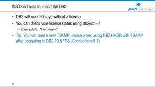 #33 Don’t miss to import the DB2
• DB2 will work 90 days without a license
• You can check your license status using db2licm –l
– Expiry date: "Permanent“
• Tip: You will need a new TSAMP license when using DB2 HADR with TSAMP
after upgrading to DB2 10.5 FP8 (Connections 5.5)
38
 