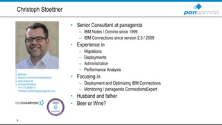 • Senior Consultant at panagenda
– IBM Notes / Domino since 1999
– IBM Connections since version 2.5 / 2009
• Experience in
– Migrations
– Deployments
– Administration
– Performance Analysis
• Focusing in
– Deployment and Optimizing IBM Connections
– Monitoring / panagenda ConnectionsExpert
• Husband and father
• Beer or Wine?
Christoph Stoettner
4
@stoeps
linkedin.com/in/christophstoettner
www.stoeps.de
christophstoettner
+49 173 8588719
christoph.stoettner@panagenda.com
 