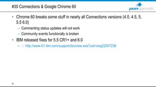 #35 Connections & Google Chrome 60
• Chrome 60 breaks some stuff in nearly all Connections versions (4.0, 4.5, 5,
5.5 6.0)
– Commenting status updates will not work
– Community events functionally is broken
• IBM released fixes for 5.5 CR1+ and 6.0
– http://www-01.ibm.com/support/docview.wss?uid=swg22007236
40
 