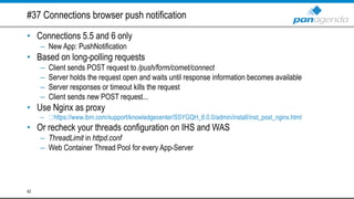 #37 Connections browser push notification
• Connections 5.5 and 6 only
– New App: PushNotification
• Based on long-polling requests
– Client sends POST request to /push/form/comet/connect
– Server holds the request open and waits until response information becomes available
– Server responses or timeout kills the request
– Client sends new POST request...
• Use Nginx as proxy
– https://www.ibm.com/support/knowledgecenter/SSYGQH_6.0.0/admin/install/inst_post_nginx.html
• Or recheck your threads configuration on IHS and WAS
– ThreadLimit in httpd.conf
– Web Container Thread Pool for every App-Server
42
 
