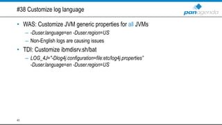 #38 Customize log language
• WAS: Customize JVM generic properties for all JVMs
– -Duser.language=en -Duser.region=US
– Non-English logs are causing issues
• TDI: Customize ibmdisrv.sh/bat
– LOG_4J="-Dlog4j.configuration=file:etc/log4j.properties”
-Duser.language=en -Duser.region=US
43
 