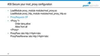 #39 Secure your mod_proxy configuration
• LoadModule proxy_module modules/mod_proxy.so
LoadModule proxy_http_module modules/mod_proxy_http.so
• ProxyRequests Off
• <Proxy *>
Order deny,allow
Allow from all
</Proxy>
• ProxyPass /abc http://<fqdn>/abc
ProxyPassReverse /abc http://<fqdn>/abc
44
 