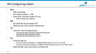 #40 Configure log rotation
• WAS
– Within JVM settings
– Don't forget to configure all JVMs
– Issues within Connections installer (5.5 only)
• Recheck settings after installation!
• DB2
– db2 update dbm cfg using diagsize 256
– Delete logs after X days (crontab, scheduled task)
• TDI
– Customize <tdisol>/etc/log4j.properties
• log4j.appender.Default=org.apache.log4j.RollingFileAppender
log4j.appender.Default.MaxFileSize=10MB
log4j.appender.Default.MaxBackupIndex=10
• IHS
– Customize httpd.conf
• ErrorLog "|/<ihsroot>/bin/rotatelog –l /opt/IBM/HTTPServer/log/error_log.%Y.%m.%d 10M"
• CustomLog"|/<ihsroot>/bin/rotatelog –l /opt/IBM/HTTPServer/log/access_log.%Y.%m.%d 10M" common
– Delete logs after X days using crontab or scheduled task
45
 