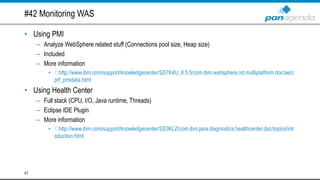 #42 Monitoring WAS
• Using PMI
– Analyze WebSphere related stuff (Connections pool size, Heap size)
– Included
– More information
• http://www.ibm.com/support/knowledgecenter/SS7K4U_8.5.5/com.ibm.websphere.nd.multiplatform.doc/ae/c
prf_pmidata.html
• Using Health Center
– Full stack (CPU, I/O, Java runtime, Threads)
– Eclipse IDE Plugin
– More information
• http://www.ibm.com/support/knowledgecenter/SS3KLZ/com.ibm.java.diagnostics.healthcenter.doc/topics/intr
oduction.html
47
 