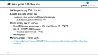 #46 WebSphere & DH key size
• WAS supports only 2048 bit or less
• Enforce a specific DH key size
– <washome>/<java_version>/jre/lib/security/java.security
• jdk.tls.disabledAlgorithms=DH keySize <768
• Define DH key size on Domino
– Default DH key size was increased to 4096 bit with Domino 9.0.1 FP4 IF2
– SSL_DH_KEYSIZE=2048 (notes.ini)
• Requires at least Domino 9.0.1 FP3 IF2
– Mail integration!
• More information (Thanks Ben!)
– https://collaborationben.com/2016/07/12/ibm-connections-mail-and-ephemeral-diffie-hellman-key-
size-error/
51
 