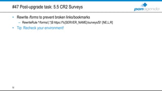 #47 Post-upgrade task: 5.5 CR2 Surveys
• Rewrite /forms to prevent broken links/bookmarks
– RewriteRule ^/forms/(.*)$ https://%{SERVER_NAME}/surveys/$1 [NE,L,R]
• Tip: Recheck your environment!
52
 