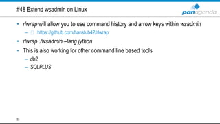 #48 Extend wsadmin on Linux
• rlwrap will allow you to use command history and arrow keys within wsadmin
– https://github.com/hanslub42/rlwrap
• rlwrap ./wsadmin –lang jython
• This is also working for other command line based tools
– db2
– SQLPLUS
53
 