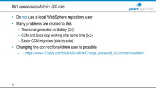 #51 connectionsAdmin J2C role
• Do not use a local WebSphere repository user
• Many problems are related to this
– Thumbnail generation in Gallery (3.0)
– CCM and Docs stop working after some time (5.5)
– Easier CCM migration (side-by-side)
• Changing the connectionsAdmin user is possible
– https://www-10.lotus.com/ldd/lcwiki.nsf/dx/Change_password_of_connectionsAdmin
56
 