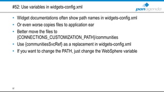 #52: Use variables in widgets-config.xml
• Widget documentations often show path names in widgets-config.xml
• Or even worse copies files to application ear
• Better move the files to
{CONNECTIONS_CUSTOMIZATION_PATH}/communities
• Use {communitiesSvcRef} as a replacement in widgets-config.xml
• If you want to change the PATH, just change the WebSphere variable
57
 