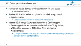 #53 Orient Me: Indices cleaner job
• Indicies will not be deleted which could cause full disk space
• /var/lib/elasticsearch/
• Solution #1: Create a short script and schedule it using cronjob
– More information
• http://www.stoeps.de/orient-me-elasticsearch-and-disk-space/
• Solution #2: Change Docker storage driver to Devicemapper
– Devicemapper is the recommended one for RHEL/CentOS (by Docker)
– Will be official supported by IBM in future Orient Me releases
– More information
• https://meisenzahl.org/2017/09/04/orient-me-rethink-your-docker-
storage-driver-configuration/
58
 
