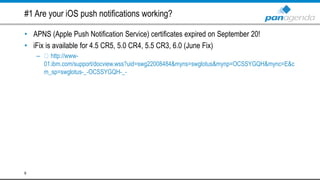 #1 Are your iOS push notifications working?
• APNS (Apple Push Notification Service) certificates expired on September 20!
• iFix is available for 4.5 CR5, 5.0 CR4, 5.5 CR3, 6.0 (June Fix)
– http://www-
01.ibm.com/support/docview.wss?uid=swg22008484&myns=swglotus&mynp=OCSSYGQH&mync=E&c
m_sp=swglotus-_-OCSSYGQH-_-
6
 