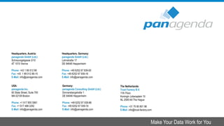Headquarters, Austria:
panagenda GmbH (Ltd.)
Schreyvogelgasse 3/10
AT 1010 Vienna
Phone: +43 1 89 012 89
Fax: +43 1 89 012 89-15
E-Mail: info@panagenda.com
Headquarters, Germany:
panagenda GmbH (Ltd.)
Lahnstraße 17
DE 64646 Heppenheim
Phone: +49 6252 67 939-00
Fax: +49 6252 67 939-16
E-Mail: info@panagenda.com
USA:
panagenda Inc.
60 State Street, Suite 700
MA 02109 Boston
Phone: +1 617 855 5961
Fax: +1 617 488 2292
E-Mail: info@panagenda.com
Germany:
panagenda Consulting GmbH (Ltd.)
Donnersbergstraße 1
DE 64646 Heppenheim
Phone: +49 6252 67 939-86
Fax: +49 6252 67 939-16
E-Mail: info@panagenda.com
The Netherlands:
Trust Factory B.V.
11th Floor,
Koningin Julianaplein 10
NL 2595 AA The Hague
Phone: +31 70 80 801 96
E-Mail: info@trust-factory.com
© 2007-2015 panagenda
Make Your Data Work for You
 